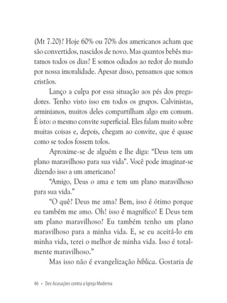 (Mt 7.20)? Hoje 60% ou 70% dos americanos acham que
são convertidos, nascidos de novo. Mas quantos bebês matamos todos os dias? E somos odiados ao redor do mundo
por nossa imoralidade. Apesar disso, pensamos que somos
cristãos.
Lanço a culpa por essa situação aos pés dos pregadores. Tenho visto isso em todos os grupos. Calvinistas,
arminianos, muitos deles compartilham algo em comum.
É isto: o mesmo convite superficial. Eles falam muito sobre
muitas coisas e, depois, chegam ao convite, que é quase
como se todos fossem tolos.
Aproxime-se de alguém e lhe diga: “Deus tem um
plano maravilhoso para sua vida”. Você pode imaginar-se
dizendo isso a um americano?
“Amigo, Deus o ama e tem um plano maravilhoso
para sua vida.”
“O quê? Deus me ama? Bem, isso é ótimo porque
eu também me amo. Oh! isso é magnífico! E Deus tem
um plano maravilhoso? Eu também tenho um plano
maravilhoso para a minha vida. E, se eu aceitá-lo em
minha vida, terei o melhor de minha vida. Isso é totalmente maravilhoso.”
Mas isso não é evangelização bíblica. Gostaria de
46 • Dez Acusações contra a Igreja Moderna

 