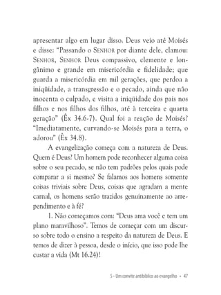 apresentar algo em lugar disso. Deus veio até Moisés
e disse: “Passando o Senhor por diante dele, clamou:
Senhor, Senhor Deus compassivo, clemente e longânimo e grande em misericórdia e fidelidade; que
guarda a misericórdia em mil gerações, que perdoa a
iniqüidade, a transgressão e o pecado, ainda que não
inocenta o culpado, e visita a iniqüidade dos pais nos
filhos e nos filhos dos filhos, até à terceira e quarta
geração” (Êx 34.6-7). Qual foi a reação de Moisés?
“Imediatamente, curvando-se Moisés para a terra, o
adorou” (Êx 34.8).
A evangelização começa com a natureza de Deus.
Quem é Deus? Um homem pode reconhecer alguma coisa
sobre o seu pecado, se não tem padrões pelos quais pode
comparar a si mesmo? Se falamos aos homens somente
coisas triviais sobre Deus, coisas que agradam a mente
carnal, os homens serão trazidos genuinamente ao arrependimento e à fé?
1. Não começamos com: “Deus ama você e tem um
plano maravilhoso”. Temos de começar com um discurso sobre todo o ensino a respeito da natureza de Deus. E
temos de dizer à pessoa, desde o início, que isso pode lhe
custar a vida (Mt 16.24)!
5 - Um convite antibíblico ao evangelho • 47

 