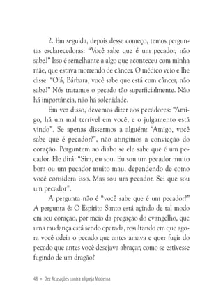 2. Em seguida, depois desse começo, temos perguntas esclarecedoras: “Você sabe que é um pecador, não
sabe?” Isso é semelhante a algo que aconteceu com minha
mãe, que estava morrendo de câncer. O médico veio e lhe
disse: “Olá, Bárbara, você sabe que está com câncer, não
sabe?” Nós tratamos o pecado tão superficialmente. Não
há importância, não há solenidade.
Em vez disso, devemos dizer aos pecadores: “Amigo, há um mal terrível em você, e o julgamento está
vindo”. Se apenas dissermos a alguém: “Amigo, você
sabe que é pecador?”, não atingimos a convicção do
coração. Perguntem ao diabo se ele sabe que é um pecador. Ele dirá: “Sim, eu sou. Eu sou um pecador muito
bom ou um pecador muito mau, dependendo de como
você considera isso. Mas sou um pecador. Sei que sou
um pecador”.
A pergunta não é “você sabe que é um pecador?”
A pergunta é: O Espírito Santo está agindo de tal modo
em seu coração, por meio da pregação do evangelho, que
uma mudança está sendo operada, resultando em que agora você odeia o pecado que antes amava e quer fugir do
pecado que antes você desejava abraçar, como se estivesse
fugindo de um dragão?
48 • Dez Acusações contra a Igreja Moderna

 