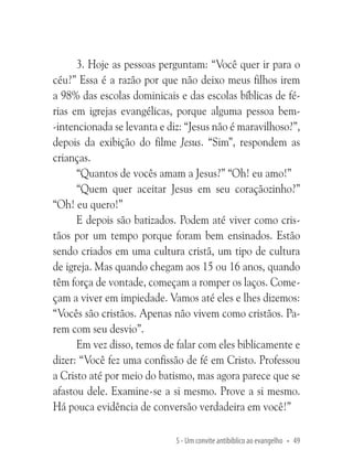 3. Hoje as pessoas perguntam: “Você quer ir para o
céu?” Essa é a razão por que não deixo meus filhos irem
a 98% das escolas dominicais e das escolas bíblicas de férias em igrejas evangélicas, porque alguma pessoa bem-intencionada se levanta e diz: “Jesus não é maravilhoso?”,
depois da exibição do filme Jesus. “Sim”, respondem as
crianças.
“Quantos de vocês amam a Jesus?” “Oh! eu amo!”
“Quem quer aceitar Jesus em seu coraçãozinho?”
“Oh! eu quero!”
E depois são batizados. Podem até viver como cristãos por um tempo porque foram bem ensinados. Estão
sendo criados em uma cultura cristã, um tipo de cultura
de igreja. Mas quando chegam aos 15 ou 16 anos, quando
têm força de vontade, começam a romper os laços. Começam a viver em impiedade. Vamos até eles e lhes dizemos:
“Vocês são cristãos. Apenas não vivem como cristãos. Parem com seu desvio”.
Em vez disso, temos de falar com eles biblicamente e
dizer: “Você fez uma confissão de fé em Cristo. Professou
a Cristo até por meio do batismo, mas agora parece que se
afastou dele. Examine-se a si mesmo. Prove a si mesmo.
Há pouca evidência de conversão verdadeira em você!”
5 - Um convite antibíblico ao evangelho • 49

 