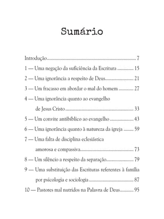 Sumário
Introdução......................................................................... 7
1 — Uma negação da suficiência da Escritura.............. 15
2 — Uma ignorância a respeito de Deus....................... 21
3 — Um fracasso em abordar o mal do homem............. 27
4 — Uma ignorância quanto ao evangelho
de Jesus Cristo........................................................ 33
5 — Um convite antibíblico ao evangelho.................... 43
6 — Uma ignorância quanto à natureza da igreja......... 59
7 — Uma falta de disciplina eclesiástica
amorosa e compassiva........................................... 73
8 — Um silêncio a respeito da separação....................... 79
9 — Uma substituição das Escrituras referentes à família
por psicologia e sociologia..................................... 87
10 — Pastores mal nutridos na Palavra de Deus............ 95

 