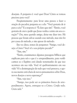 desejam. A pergunta é: você quer Deus? Cristo se tornou
precioso para você?
Freqüentemente: para levar uma pessoa a fazer a
oração do pecador, pergunta-se a ela: “Você gostaria de ir
para o céu?” E a resposta é: “É claro que sim”. “Então, você
gostaria de orar e pedir que Jesus venha e entre em seu coração?” Ora, meu querido amigo, deixe-me dizer isto. Há
pessoas que foram salvas usando esse método, mas não foi
por causa do método, e sim apesar do método.
Em vez disso, temos de perguntar: “Amigo, você deseja a Cristo? Você vê o seu próprio pecado?”
“Sim, sim.”
“Então, examinemos algumas passagens bíblicas que
explicam para nós o que é o arrependimento, para verificarmos se o Espírito está dando testemunho de que isso
acontece em sua vida. Você vê quebrantamento em sua
vida? Vê a desintegração de tudo que você pensava, e agora sua mente está cheia de novos pensamentos sobre Deus,
novos desejos e nova esperança?”
“Sim, vejo isso.”
“Amigo, isso pode ser os primeiros frutos do arrependimento. Agora, entregue-se a Cristo. Confie nele.
Creia nele.”
5 - Um convite antibíblico ao evangelho • 51

 