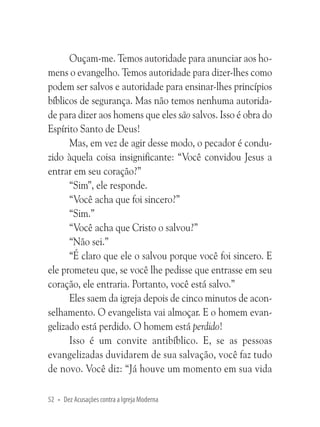 Ouçam-me. Temos autoridade para anunciar aos homens o evangelho. Temos autoridade para dizer-lhes como
podem ser salvos e autoridade para ensinar-lhes princípios
bíblicos de segurança. Mas não temos nenhuma autoridade para dizer aos homens que eles são salvos. Isso é obra do
Espírito Santo de Deus!
Mas, em vez de agir desse modo, o pecador é conduzido àquela coisa insignificante: “Você convidou Jesus a
entrar em seu coração?”
“Sim”, ele responde.
“Você acha que foi sincero?”
“Sim.”
“Você acha que Cristo o salvou?”
“Não sei.”
“É claro que ele o salvou porque você foi sincero. E
ele prometeu que, se você lhe pedisse que entrasse em seu
coração, ele entraria. Portanto, você está salvo.”
Eles saem da igreja depois de cinco minutos de aconselhamento. O evangelista vai almoçar. E o homem evangelizado está perdido. O homem está perdido!
Isso é um convite antibíblico. E, se as pessoas
evangelizadas duvidarem de sua salvação, você faz tudo
de novo. Você diz: “Já houve um momento em sua vida
52 • Dez Acusações contra a Igreja Moderna

 