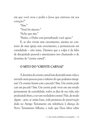 em que você orou e pediu a Jesus que entrasse em seu
coração?”
“Sim.”
“Você foi sincero.”
“Acho que sim.”
“Então, o Diabo está perturbando você agora.”
E, se eles vivem sem crescimento, mesmo no contexto de uma igreja sem crescimento, e permanecem em
carnalidade – não tema. Dizemos que a culpa é da falta
de discipulado pessoal e amenizamos isso chamando-o de
doutrina do “crente carnal”.
O mito do “crente carnal”
A doutrina do crente carnal tem destruído mais vidas e
enviado mais pessoas para o inferno do que podemos imaginar! Os crentes lutam com o pecado? Sim. Um crente pode
cair em pecado? Sim. Um crente pode viver em um estado
permanente de carnalidade, todos os dias de sua vida, não
produzindo fruto, e ser um verdadeiro crente? Não, de modo
algum – pois, se assim fosse, toda promessa de preservação
dada no Antigo Testamento em referência à aliança do
Novo Testamento falharia, e tudo que Deus falou sobre
5 - Um convite antibíblico ao evangelho • 53

 