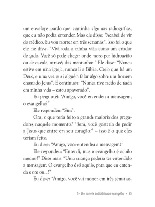 um envelope pardo que continha algumas radiografias,
que eu não podia entender. Mas ele disse: “Acabei de vir
do médico. Eu vou morrer em três semanas”. Isso foi o que
ele me disse. “Vivi toda a minha vida como um criador
de gado. Você só pode chegar onde moro por hidroavião
ou de cavalo, através das montanhas.” Ele disse: “Nunca
estive em uma igreja; nunca li a Bíblia. Creio que há um
Deus, e uma vez ouvi alguém falar algo sobre um homem
chamado Jesus”. E continuou: “Nunca tive medo de nada
em minha vida – estou apavorado”.
Eu perguntei: “Amigo, você entendeu a mensagem,
o evangelho?”
Ele respondeu: “Sim”.
Ora, o que teria feito a grande maioria dos pregadores naquele momento? “Bem, você gostaria de pedir
a Jesus que entre em seu coração?” – isso é o que eles
teriam feito.
Eu disse: “Amigo, você entendeu a mensagem?”
Ele respondeu: “Entendi, mas o evangelho é aquilo
mesmo?” Disse mais: “Uma criança poderia ter entendido
a mensagem. O evangelho é só aquilo, para que eu entenda e ore ou...?”
Eu disse: “Amigo, você vai morrer em três semanas.
5 - Um convite antibíblico ao evangelho • 55

 