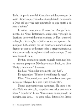 Tenho de partir amanhã. Cancelarei minha passagem de
avião e ficarei aqui, com as Escrituras, lutando e clamando
a Deus até que você seja convertido ou que morra e vá
para o inferno”.
E assim começamos. Comecei no Antigo Testamento, no Novo Testamento, lendo cada versículo da
Escritura que continha uma promessa de Deus quanto à
redenção e à salvação, repetidas vezes, vez após vez. Lemos João 3.16, oramos por um pouco, clamamos a Deus,
fizemos perguntas ao homem sobre o arrependimento, a
fé e a certeza de salvação – trabalhando até que Cristo
fosse formado nele.
Por fim, estando eu exausto naquela noite, não houve nenhum progresso. Não houve nada. Então, eu disse:
“Amigo, vamos orar”. E oramos.
Eu disse: “Vamos ler novamente João 3.16”.
Ele respondeu: “Já lemos isto milhares de vezes”.
Disse: “Sim, eu sei, mas esta é uma das maiores promessas de salvação. Leia esse texto novamente”.
Nunca esquecerei o que aconteceu. Ele tinha a minha Bíblia em seu colo, naquelas suas mãos enormes, e
falou: “Tudo bem”. E leu: “Deus amou ao mundo de tal
maneira, que deu... – eu estou salvo. Estou salvo! Irmão
56 • Dez Acusações contra a Igreja Moderna

 