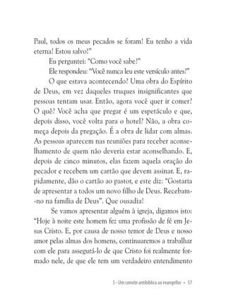 Paul, todos os meus pecados se foram! Eu tenho a vida
eterna! Estou salvo!”
Eu perguntei: “Como você sabe?”
Ele respondeu: “Você nunca leu este versículo antes?”
O que estava acontecendo? Uma obra do Espírito
de Deus, em vez daqueles truques insignificantes que
pessoas tentam usar. Então, agora você quer ir comer?
O quê? Você acha que pregar é um espetáculo e que,
depois disso, você volta para o hotel? Não, a obra começa depois da pregação. É a obra de lidar com almas.
As pessoas aparecem nas reuniões para receber aconselhamento de quem não deveria estar aconselhando. E,
depois de cinco minutos, elas fazem aquela oração do
pecador e recebem um cartão que devem assinar. E, rapidamente, dão o cartão ao pastor, e este diz: “Gostaria
de apresentar a todos um novo filho de Deus. Recebam-no na família de Deus”. Que ousadia!
Se vamos apresentar alguém à igreja, digamos isto:
“Hoje à noite este homem fez uma profissão de fé em Jesus Cristo. E, por causa de nosso temor de Deus e nosso
amor pelas almas dos homens, continuaremos a trabalhar
com ele para assegurá-lo de que Cristo foi realmente formado nele, de que ele tem um verdadeiro entendimento
5 - Um convite antibíblico ao evangelho • 57

 