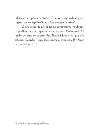 bíblico do arrependimento e da fé, bem como grande alegria e
segurança no Espírito Santo. Isso é o que faremos”.
Vejam o que temos feito no cristianismo moderno.
Rogo-lhes: vejam o que estamos fazendo. E não estou falando de uma seita estranha. Estou falando do que nós
estamos fazendo. Rogo-lhes: acabem com isso. Por favor,
parem de fazer isso!

58 • Dez Acusações contra a Igreja Moderna

 