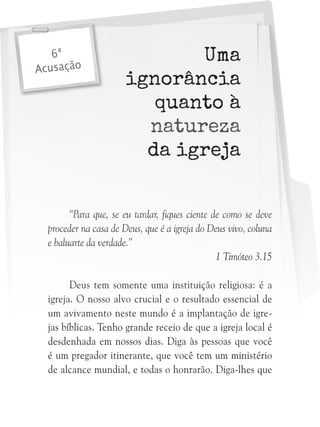 6ª
Acusação

Uma
ignorância
quanto à
natureza
da igreja

“Para que, se eu tardar, fiques ciente de como se deve
proceder na casa de Deus, que é a igreja do Deus vivo, coluna
e baluarte da verdade.”
1 Timóteo 3.15
Deus tem somente uma instituição religiosa: é a
igreja. O nosso alvo crucial e o resultado essencial de
um avivamento neste mundo é a implantação de igrejas bíblicas. Tenho grande receio de que a igreja local é
desdenhada em nossos dias. Diga às pessoas que você
é um pregador itinerante, que você tem um ministério
de alcance mundial, e todas o honrarão. Diga-lhes que

 