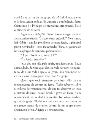 você é um pastor de um grupo de 30 indivíduos, e elas
o farão assentar-se lá atrás durante a conferência. Jesus
Cristo não é o Príncipe de pregadores itinerantes. Ele é
o príncipe de pastores.
Alguns anos atrás, Bill Clinton teve um slogan durante
a campanha eleitoral: “É a economia, estúpido!” Meu pastor,
Jeff Noblit – um dos presbíteros de nossa igreja, o principal
pastor e ensinador – disse-me certo dia: “Sabe, eu gostaria de
ter uma porção de camisetas padronizadas”.
“O que elas diriam, irmão Jeff?”
“É a igreja, estúpido!”
Jesus deu sua vida pela igreja, uma igreja pura, linda
e imaculada. Se você quer dar sua vida por algo no ministério, dê a sua vida à igreja: a igreja, uma comunhão de
crentes, uma congregação local. Isso é a igreja.
Quero que você atente-se para isto. Não há um
remanescente de crentes na igreja. Todos sabemos sobre
a teologia do remanescente, de que no decorrer de toda
a história de Israel houve Israel, o povo de Deus, e um
remanescente de verdadeiros crentes. Isso não é verdade
quanto à igreja. Não há um remanescente de crentes ou
um grupo menor de crentes dentro de um grupo maior
chamado a igreja. A igreja é o remanescente.
60 • Dez Acusações contra a Igreja Moderna

 