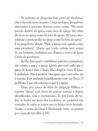 Se pastores já chegaram bem perto de blasfemar,
eles o fizeram neste assunto. Ouço teólogos, pregadores
itinerantes e pastores dizerem coisas assim: “Há tanto
pecado dentro da igreja como fora da igreja. Há tanto
divórcio na igreja como há fora da igreja. Há tanta imoralidade e pornografia na igreja como há fora da igreja”.
E os pregadores dizem: “Sim, a igreja está agindo como
uma prostituta”. Quero que vocês saibam isto: temos
de ser bastante cuidadoso em chamar a noiva de Jesus
Cristo de prostituta.
Eu lhe direi qual é o problema: pastores e pregadores
não sabem o que é a igreja. Quero que você saiba que a
igreja de Jesus Cristo é linda. Ela é frágil às vezes. É fraca.
É atribulada. Não é perfeita. Mas quero que você saiba: ele
é contrita. Está andando humildemente com seu Deus. O
problema é que não sabemos o que é a igreja.
Hoje, por causa da falta de pregação bíblica, a
suposta “igreja” está cheia de pessoas carnais e ímpias
identificadas com o cristianismo. E, por causa de todos os bodes no meio dos cordeiros, os cordeiros são
acusados de todas as coisas que os bodes estão fazendo.
Assim, o nome de Deus é blasfemado entre os gentios
por causa de nós (Rm 2.24).
6 - Uma ignorância quanto à natureza da igreja • 61

 