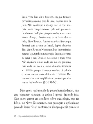 Eis aí vêm dias, diz o Senhor, em que firmarei
nova aliança com a casa de Israel e com a casa de
Judá. Não conforme a aliança que fiz com seus
pais, no dia em que os tomei pela mão, para os tirar da terra do Egito; porquanto eles anularam a
minha aliança, não obstante eu os haver desposado, diz o Senhor. Porque esta é a aliança que
firmarei com a casa de Israel, depois daqueles
dias, diz o Senhor: Na mente, lhes imprimirei as
minhas leis, também no coração lhas inscreverei;
eu serei o seu Deus, e eles serão o meu povo.
Não ensinará jamais cada um ao seu próximo,
nem cada um ao seu irmão, dizendo: Conhece
ao Senhor, porque todos me conhecerão, desde
o menor até ao maior deles, diz o Senhor. Pois
perdoarei as suas iniqüidades e dos seus pecados
jamais me lembrarei (Jr 31.31-34).

Não quero retirar nada do povo chamado Israel, mas
essa passagem também se aplica à igreja. Entenda isso.
Não quero entrar em conflitos sobre escatologia, mas na
Bíblia, no Novo Testamento, essa passagem é aplicada ao
povo de Deus. “Não conforme a aliança que fiz com seus
62 • Dez Acusações contra a Igreja Moderna

 