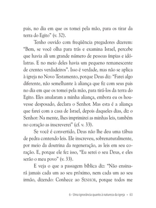 pais, no dia em que os tomei pela mão, para os tirar da
terra do Egito” (v. 32).
Tenho ouvido com freqüência pregadores dizerem:
“Bem, se você olha para trás e examina Israel, percebe
que havia ali um grande número de pessoas ímpias e idólatras. E no meio deles havia um pequeno remanescente
de crentes verdadeiros”. Isso é verdade, mas não se aplica
à igreja no Novo Testamento, porque Deus diz: “Farei algo
diferente, não semelhante à aliança que fiz com seus pais
no dia em que os tomei pela mão, para tirá-los da terra do
Egito. Eles anularam a minha aliança, embora eu os houvesse desposado, declara o Senhor. Mas esta é a aliança
que farei com a casa de Israel, depois daqueles dias, diz o
Senhor: Na mente, lhes imprimirei as minhas leis, também
no coração as inscreverei” (cf. v. 33).
Se você é convertido, Deus não lhe deu uma tábua
de pedra contendo leis. Ele inscreveu, sobrenaturalmente,
por meio da doutrina da regeneração, as leis em seu coração. E, porque ele fez isso, “Eu serei o seu Deus, e eles
serão o meu povo” (v. 33).
E veja o que a passagem bíblica diz: “Não ensinará jamais cada um ao seu próximo, nem cada um ao seu
irmão, dizendo: Conhece ao Senhor, porque todos me
6 - Uma ignorância quanto à natureza da igreja • 63

 