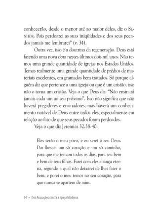 conhecerão, desde o menor até ao maior deles, diz o Senhor. Pois perdoarei as suas iniqüidades e dos seus pecados jamais me lembrarei” (v. 34).
Outra vez, isso é a doutrina da regeneração. Deus está
fazendo uma nova obra nestes últimos dois mil anos. Não temos uma grande quantidade de igrejas nos Estados Unidos.
Temos realmente uma grande quantidade de prédios de materiais excelentes, em gramados bem tratados. Só porque alguém diz que pertence a uma igreja ou que é um cristão, isso
não o torna um cristão. Veja o que Deus diz: “Não ensinará
jamais cada um ao seu próximo”. Isso não significa que não
haverá pregadores e ensinadores, mas haverá um conhecimento notável de Deus entre todos eles, especialmente em
relação ao fato de que seus pecados foram perdoados.
Veja o que diz Jeremias 32.38-40:
Eles serão o meu povo, e eu serei o seu Deus.
Dar-lhes-ei um só coração e um só caminho,
para que me temam todos os dias, para seu bem
e bem de seus filhos. Farei com eles aliança eterna, segundo a qual não deixarei de lhes fazer o
bem; e porei o meu temor no seu coração, para
que nunca se apartem de mim.
64 • Dez Acusações contra a Igreja Moderna

 