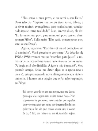 “Eles serão o meu povo, e eu serei o seu Deus.”
Deus não diz: “Espero que, se eu tiver sorte, talvez, e
se tiver muitos evangelistas para trabalharem comigo,
tudo isso se torne realidade”. Não, em vez disso, ele diz:
“Eu formarei um povo para mim, um povo que eu darei
ao meu Filho”. E diz mais: “Eles serão o meu povo, e eu
serei o seu Deus”.
Agora, veja isto: “Dar-lhes-ei um só coração e um
só caminho”. Você percebe o contraste? As décadas de
1970 e 1980 tiveram muitas “marchas para Jesus”, e milhares de pessoas choravam e lamentavam coisas assim:
“A igreja está tão dividida. A igreja não é uma só”. Meu
querido amigo, deixe-me dizer algo: se a igreja não é
uma só, esta promessa da nova aliança é atacada violentamente. E houve uma oração que o Pai não respondeu
ao Filho:
Pai santo, guarda-os em teu nome, que me deste,
para que eles sejam um, assim como nós... Não
rogo somente por estes, mas também por aqueles
que vierem a crer em mim, por intermédio da sua
palavra; a fim de que todos sejam um; e como
és tu, ó Pai, em mim e eu em ti, também sejam
6 - Uma ignorância quanto à natureza da igreja • 65

 