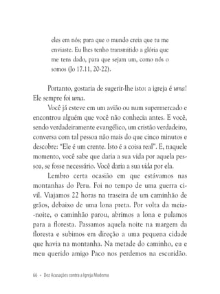 eles em nós; para que o mundo creia que tu me
enviaste. Eu lhes tenho transmitido a glória que
me tens dado, para que sejam um, como nós o
somos (Jo 17.11, 20-22).

Portanto, gostaria de sugerir-lhe isto: a igreja é uma!
Ele sempre foi uma.
Você já esteve em um avião ou num supermercado e
encontrou alguém que você não conhecia antes. E você,
sendo verdadeiramente evangélico, um cristão verdadeiro,
conversa com tal pessoa não mais do que cinco minutos e
descobre: “Ele é um crente. Isto é a coisa real”. E, naquele
momento, você sabe que daria a sua vida por aquela pessoa, se fosse necessário. Você daria a sua vida por ela.
Lembro certa ocasião em que estávamos nas
montanhas do Peru. Foi no tempo de uma guerra civil. Viajamos 22 horas na traseira de um caminhão de
grãos, debaixo de uma lona preta. Por volta da meia-noite, o caminhão parou, abrimos a lona e pulamos
para a floresta. Passamos aquela noite na margem da
floresta e subimos em direção a uma pequena cidade
que havia na montanha. Na metade do caminho, eu e
meu querido amigo Paco nos perdemos na escuridão.
66 • Dez Acusações contra a Igreja Moderna

 