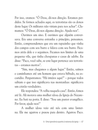 Por isso, oramos: “Ó Deus, dá-nos direção. Estamos perdidos. Se formos achados aqui, os terroristas são os donos
deste lugar. Os militares não viriam para nos achar”. Clamamos: “Ó Deus, dá-nos alguma direção. Ajuda-nos”.
Ouvimos um sino. E ouvimos que alguém conversava. Era uma conversa estranha a princípio, pensamos.
Então, compreendemos que era um rapazinho que vinha
dos campos com seu burro e falava com seu burro. Ficamos atrás dele e o seguimos. Ficamos nos limites de uma
pequena vila, que tinha choupanas e casas de adobe. Eu
disse: “Paco, você sabe, se este lugar pertence aos terroristas – estamos mortos”.
“Sim, mas chegamos a algum lugar.” Então, saímos
e caminhamos até um homem que estava bêbado, na escuridão. Perguntamos: “Há irmãos aqui?” – porque todos
sabiam o que isso significava nas montanhas: significava
um cristão verdadeiro.
Ele respondeu: “A velha naquela casa”. Então, fomos
até lá. Ali morava uma mulher idosa da Igreja do Nazareno. Eu bati na porta. E disse: “Sou um pastor evangélico.
Por favor, ajude-nos!”
A mulher idosa veio até nós com uma lanterna. Ele me agarrou e puxou para dentro. Agarrou Paco.
6 - Uma ignorância quanto à natureza da igreja • 67

 