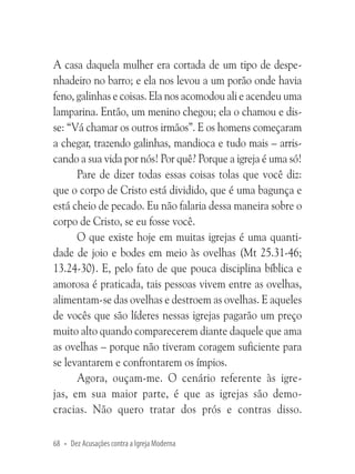 A casa daquela mulher era cortada de um tipo de despenhadeiro no barro; e ela nos levou a um porão onde havia
feno, galinhas e coisas. Ela nos acomodou ali e acendeu uma
lamparina. Então, um menino chegou; ela o chamou e disse: “Vá chamar os outros irmãos”. E os homens começaram
a chegar, trazendo galinhas, mandioca e tudo mais – arriscando a sua vida por nós! Por quê? Porque a igreja é uma só!
Pare de dizer todas essas coisas tolas que você diz:
que o corpo de Cristo está dividido, que é uma bagunça e
está cheio de pecado. Eu não falaria dessa maneira sobre o
corpo de Cristo, se eu fosse você.
O que existe hoje em muitas igrejas é uma quantidade de joio e bodes em meio às ovelhas (Mt 25.31-46;
13.24-30). E, pelo fato de que pouca disciplina bíblica e
amorosa é praticada, tais pessoas vivem entre as ovelhas,
alimentam-se das ovelhas e destroem as ovelhas. E aqueles
de vocês que são líderes nessas igrejas pagarão um preço
muito alto quando comparecerem diante daquele que ama
as ovelhas – porque não tiveram coragem suficiente para
se levantarem e confrontarem os ímpios.
Agora, ouçam-me. O cenário referente às igrejas, em sua maior parte, é que as igrejas são democracias. Não quero tratar dos prós e contras disso.
68 • Dez Acusações contra a Igreja Moderna

 