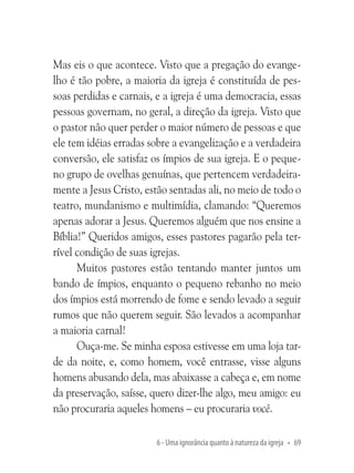 Mas eis o que acontece. Visto que a pregação do evangelho é tão pobre, a maioria da igreja é constituída de pessoas perdidas e carnais, e a igreja é uma democracia, essas
pessoas governam, no geral, a direção da igreja. Visto que
o pastor não quer perder o maior número de pessoas e que
ele tem idéias erradas sobre a evangelização e a verdadeira
conversão, ele satisfaz os ímpios de sua igreja. E o pequeno grupo de ovelhas genuínas, que pertencem verdadeiramente a Jesus Cristo, estão sentadas ali, no meio de todo o
teatro, mundanismo e multimídia, clamando: “Queremos
apenas adorar a Jesus. Queremos alguém que nos ensine a
Bíblia!” Queridos amigos, esses pastores pagarão pela terrível condição de suas igrejas.
Muitos pastores estão tentando manter juntos um
bando de ímpios, enquanto o pequeno rebanho no meio
dos ímpios está morrendo de fome e sendo levado a seguir
rumos que não querem seguir. São levados a acompanhar
a maioria carnal!
Ouça-me. Se minha esposa estivesse em uma loja tarde da noite, e, como homem, você entrasse, visse alguns
homens abusando dela, mas abaixasse a cabeça e, em nome
da preservação, saísse, quero dizer-lhe algo, meu amigo: eu
não procuraria aqueles homens – eu procuraria você.
6 - Uma ignorância quanto à natureza da igreja • 69

 