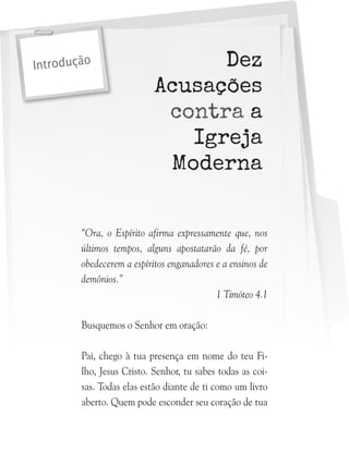 Introdução

Dez
Acusações
contra a
Igreja
Moderna

“Ora, o Espírito afirma expressamente que, nos
últimos tempos, alguns apostatarão da fé, por
obedecerem a espíritos enganadores e a ensinos de
demônios.”
1 Timóteo 4.1
Busquemos o Senhor em oração:
Pai, chego à tua presença em nome do teu Filho, Jesus Cristo. Senhor, tu sabes todas as coisas. Todas elas estão diante de ti como um livro
aberto. Quem pode esconder seu coração de tua

 