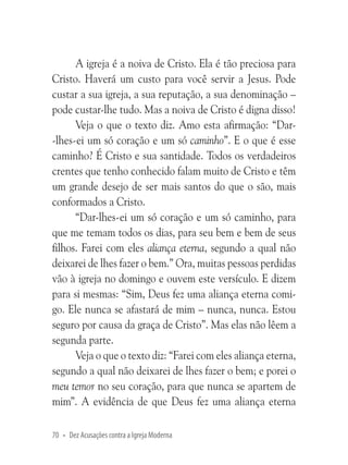 A igreja é a noiva de Cristo. Ela é tão preciosa para
Cristo. Haverá um custo para você servir a Jesus. Pode
custar a sua igreja, a sua reputação, a sua denominação –
pode custar-lhe tudo. Mas a noiva de Cristo é digna disso!
Veja o que o texto diz. Amo esta afirmação: “Dar-lhes-ei um só coração e um só caminho”. E o que é esse
caminho? É Cristo e sua santidade. Todos os verdadeiros
crentes que tenho conhecido falam muito de Cristo e têm
um grande desejo de ser mais santos do que o são, mais
conformados a Cristo.
“Dar-lhes-ei um só coração e um só caminho, para
que me temam todos os dias, para seu bem e bem de seus
filhos. Farei com eles aliança eterna, segundo a qual não
deixarei de lhes fazer o bem.” Ora, muitas pessoas perdidas
vão à igreja no domingo e ouvem este versículo. E dizem
para si mesmas: “Sim, Deus fez uma aliança eterna comigo. Ele nunca se afastará de mim – nunca, nunca. Estou
seguro por causa da graça de Cristo”. Mas elas não lêem a
segunda parte.
Veja o que o texto diz: “Farei com eles aliança eterna,
segundo a qual não deixarei de lhes fazer o bem; e porei o
meu temor no seu coração, para que nunca se apartem de
mim”. A evidência de que Deus fez uma aliança eterna
70 • Dez Acusações contra a Igreja Moderna

 