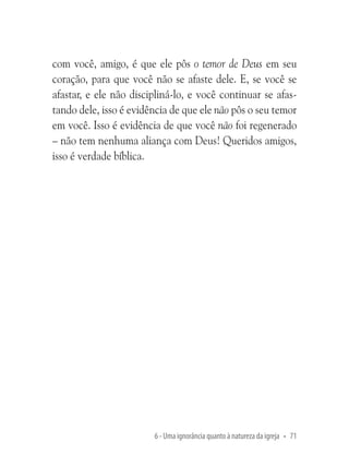com você, amigo, é que ele pôs o temor de Deus em seu
coração, para que você não se afaste dele. E, se você se
afastar, e ele não discipliná-lo, e você continuar se afastando dele, isso é evidência de que ele não pôs o seu temor
em você. Isso é evidência de que você não foi regenerado
– não tem nenhuma aliança com Deus! Queridos amigos,
isso é verdade bíblica.

6 - Uma ignorância quanto à natureza da igreja • 71

 