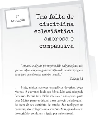 7ª
Acusação

Uma falta de
disciplina
eclesiástica
amorosa e
compassiva

“Irmãos, se alguém for surpreendido nalguma falta, vós,
que sois espirituais, corrigi-o com espírito de brandura; e guarda-te para que não sejas também tentado.”
Gálatas 6.1
Hoje, muitos pastores evangélicos deveriam pegar
Mateus 18 e arrancá-lo de sua Bíblia. Mas você não pode
fazer isso. Precisa ter a Bíblia inteira – e não apenas parte
dela. Muitos pastores deixam a sua teologia de lado quando saem de seu escritório de estudo. São teológicos na
conversa; são teológicos no escritório. Mas, quando saem
do escritório, conduzem a igreja por meios carnais.

 