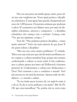 Não sou um pastor em minha igreja, então, posso dizer isso sem vangloriar-me. Nossa igreja pratica a disciplina eclesiástica. É uma igreja bem grande, freqüentada por
cerca de 1.000 pessoas. Os pastores estimam que ajudaram
a salvar 30 casamentos nos últimos anos, por meio da disciplina eclesiástica, amorosa e compassiva – a disciplina
eclesiástica não começa com a exclusão. Começa com:
“Vós, que sois espirituais, corrigi-o...”
Você diz: “Não podemos praticar disciplina – somos
muito amáveis!” Vocês são mais amáveis do que Jesus? É
ele quem ordena a disciplina!
“Mas isso nos causa muitos problemas.” É verdade.
Talvez essa seja razão por que não há muitos problemas entre a igreja e a cultura mundana hoje, porque não estamos
confrontando a cultura ao nosso redor. E não confrontamos a cultura apenas por irmos até Hollywood e fazermos
protestos lá. Confrontamos a cultura por obedecermos a
Deus! Noé construiu a arca e condenou o mundo. Você
não precisa ter um sinal de protesto. Apenas ande em obediência – e o mundo o odiará.
“Se teu irmão pecar [contra ti], vai argüi-lo entre ti
e ele só. Se ele te ouvir, ganhaste a teu irmão” (Mt 18.15).
Oh! que coisa maravilhosa! “Se, porém, não te ouvir, toma
74 • Dez Acusações contra a Igreja Moderna

 