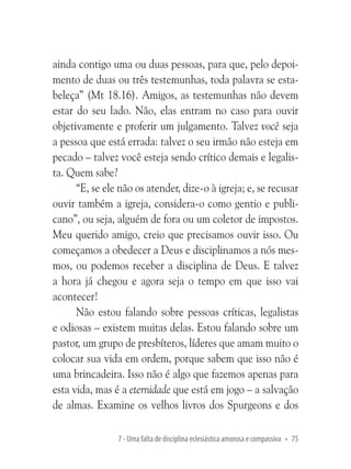 ainda contigo uma ou duas pessoas, para que, pelo depoimento de duas ou três testemunhas, toda palavra se estabeleça” (Mt 18.16). Amigos, as testemunhas não devem
estar do seu lado. Não, elas entram no caso para ouvir
objetivamente e proferir um julgamento. Talvez você seja
a pessoa que está errada: talvez o seu irmão não esteja em
pecado – talvez você esteja sendo crítico demais e legalista. Quem sabe?
“E, se ele não os atender, dize-o à igreja; e, se recusar
ouvir também a igreja, considera-o como gentio e publicano”, ou seja, alguém de fora ou um coletor de impostos.
Meu querido amigo, creio que precisamos ouvir isso. Ou
começamos a obedecer a Deus e disciplinamos a nós mesmos, ou podemos receber a disciplina de Deus. E talvez
a hora já chegou e agora seja o tempo em que isso vai
acontecer!
Não estou falando sobre pessoas críticas, legalistas
e odiosas – existem muitas delas. Estou falando sobre um
pastor, um grupo de presbíteros, líderes que amam muito o
colocar sua vida em ordem, porque sabem que isso não é
uma brincadeira. Isso não é algo que fazemos apenas para
esta vida, mas é a eternidade que está em jogo – a salvação
de almas. Examine os velhos livros dos Spurgeons e dos
7 - Uma falta de disciplina eclesiástica amorosa e compassiva • 75

 