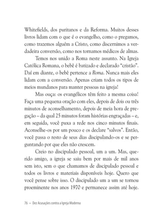 Whitefields, dos puritanos e da Reforma. Muitos desses
livros lidam com o que é o evangelho, como o pregamos,
como trazemos alguém a Cristo, como discernimos a verdadeira conversão, como nos tornamos médicos de almas.
Temos nos unido a Roma neste assunto. Na Igreja
Católica Romana, o bebê é batizado e declarado “cristão”.
Daí em diante, o bebê pertence a Roma. Nunca mais eles
lidam com a conversão. Apenas criam todos os tipos de
meios mundanos para manter pessoas na igreja!
Mas ouça: os evangélicos têm feito a mesma coisa!
Faça uma pequena oração com eles, depois de dois ou três
minutos de aconselhamento, depois de meia hora de pregação – da qual 25 minutos foram histórias engraçadas – e,
em seguida, você puxa a rede nos cinco minutos finais.
Aconselhe-os por um pouco e os declare “salvos”. Então,
você passa o resto de seus dias discipulando-os e se perguntando por que eles não crescem.
Creio no discipulado pessoal, um a um. Mas, querido amigo, a igreja se saiu bem por mais de mil anos
sem isto, sem o que chamamos de discipulado pessoal e
todos os livros e materiais disponíveis hoje. Quero que
você pense sobre isso. O discipulado um a um se tornou
proeminente nos anos 1970 e permanece assim até hoje.
76 • Dez Acusações contra a Igreja Moderna

 