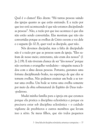 Qual é o clamor? Eles dizem: “Há tantas pessoas saindo
das igrejas quanto as que estão entrando. E a razão por
que isso está acontecendo é que não estamos discipulando
as pessoas”. Não, a razão por que isso acontece é que elas
não estão sendo convertidas. Elas mostram que não são
convertidas porque as ovelhas de Cristo ouvem a voz dele
e o seguem (Jo 10.3), quer você as discipule, quer não.
Nós devemos discipular, mas a falta de discipulado
não é a razão por que as pessoas saem da igreja. “Eles saíram de nosso meio; entretanto, não eram dos nossos” (1
Jo 2.19). E não tiveram chance de ser “dos nossos” porque
não ouviram o evangelho verdadeiro – ninguém nunca lidou com a alma dessas pessoas. Portanto, gastamos uma
fortuna disciplinando bodes, na esperança de que eles se
tornem ovelhas. Não podemos ensinar um bode a se tornar uma ovelha. Um bode se torna uma ovelha somente
por meio da obra sobrenatural do Espírito do Deus todo-poderoso.
Mudei minha família para a igreja em que estamos
porque ela pratica a disciplina eclesiástica e porque eu
precisava estar sob disciplina eclesiástica – o cuidado
vigilante de presbíteros e outros membros que levam
isso a sério. Se meus filhos, que são todos pequenos
7 - Uma falta de disciplina eclesiástica amorosa e compassiva • 77

 