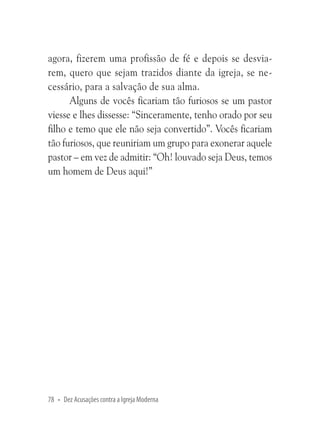 agora, fizerem uma profissão de fé e depois se desviarem, quero que sejam trazidos diante da igreja, se necessário, para a salvação de sua alma.
Alguns de vocês ficariam tão furiosos se um pastor
viesse e lhes dissesse: “Sinceramente, tenho orado por seu
filho e temo que ele não seja convertido”. Vocês ficariam
tão furiosos, que reuniriam um grupo para exonerar aquele
pastor – em vez de admitir: “Oh! louvado seja Deus, temos
um homem de Deus aqui!”

78 • Dez Acusações contra a Igreja Moderna

 