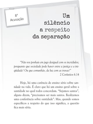 8ª
Acusação

Um
silêncio
a respeito
da separação

“Não vos ponhais em jugo desigual com os incrédulos;
porquanto que sociedade pode haver entre a justiça e a iniqüidade? Ou que comunhão, da luz com as trevas?”
2 Coríntios 6.14
Hoje, há uma carência de ensino sério sobre santidade na vida. É claro que há um ensino geral sobre a
santidade no qual todos concordam. “Sejamos santos”,
alguns dizem, “precisamos ser mais santos. Realizemos
uma conferência sobre santidade”. Mas, quando somos
específicos a respeito do que isso significa, a questão
fica mais séria.

 