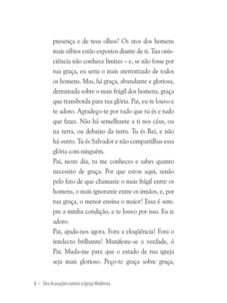 presença e de teus olhos? Os atos dos homens
mais sábios estão expostos diante de ti. Tua onisciência não conhece limites – e, se não fosse por
tua graça, eu seria o mais aterrorizado de todos
os homens. Mas, há graça, abundante e gloriosa,
derramada sobre o mais frágil dos homens, graça
que transborda para tua glória. Pai, eu te louvo e
te adoro. Agradeço-te por tudo que tu és e tudo
que fazes. Não há semelhante a ti nos céus, ou
na terra, ou debaixo da terra. Tu és Rei, e não
há outro. Tu és Salvador e não compartilhas essa
glória com ninguém.
Pai, neste dia, tu me conheces e sabes quanto
necessito de graça. Por que estou aqui, senão
pelo fato de que chamaste o mais frágil entre os
homens, o mais ignorante entre os irmãos, e, por
tua graça, o menor ensina o maior? Essa é sempre a minha condição, e te louvo por isso. Eu te
adoro.
Pai, ajuda-nos agora. Fora a eloqüência! Fora o
intelecto brilhante! Manifeste-se a verdade, ó
Pai. Muda-me para que o estado de tua igreja
seja mais glorioso. Peço-te graça sobre graça,
8 • Dez Acusações contra a Igreja Moderna

 