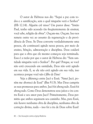 O autor de Hebreus nos diz: “Segui a paz com todos e a santificação, sem a qual ninguém verá o Senhor”
(Hb 12.14). Alguém crê nisso? Um pastor disse: “Irmão
Paul, tenho sido acusado tão freqüentemente de ensinar,
você sabe, religião de obras”. Ouçam-me. Ouçam. Isso nos
remete outra vez ao assunto da regeneração e da providência de Deus. Se Deus converte verdadeiramente uma
pessoa, ele continuará agindo nessa pessoa, por meio de
ensino, bênção, admoestação e disciplina. Deus cuidará
para que a obra que ele mesmo começou seja terminada.
Essa é a razão por que o autor de Hebreus diz: “Sem santidade ninguém verá o Senhor”. Por quê? Porque, se você
não está crescendo em santidade, Deus não está agindo
em sua vida. E, se ele não está agindo em sua vida, isso
acontece porque você não é filho de Deus!
Veja a diferença entre Jacó e Esaú. “Amei Jacó, porém me aborreci de Esaú” (Rm 9.13). Mas Deus cumpriu
as suas promessas para ambos. Jacó foi abençoado. Esaú foi
abençoado. Como Deus demonstrou seus juízos e ira contra Esaú e seu amor para Jacó? Primeiramente, Deus permitiu que ambos seguissem seu caminho. Mas, para Esaú,
não houve nenhuma obra de disciplina, nenhuma obra de
correção divina, nada – isso foi a ira de Deus sobre Esaú!
80 • Dez Acusações contra a Igreja Moderna

 