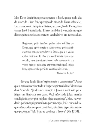 Mas Deus disciplinou severamente a Jacó, quase todo dia
de sua vida – isso foi expressão do amor de Deus sobre ele!
Era a amorosa disciplina divina, a correção de Deus, para
trazer Jacó à santidade. E isso também é verdade no que
diz respeito a todos os crentes verdadeiros em nossos dias.
Rogo-vos, pois, irmãos, pelas misericórdias de
Deus, que apresenteis o vosso corpo por sacrifício vivo, santo e agradável a Deus, que é o vosso
culto racional. E não vos conformeis com este
século, mas transformai-vos pela renovação da
vossa mente, para que experimenteis qual seja a
boa, agradável e perfeita vontade de Deus.
Romanos 12.1-2

Por que Paulo disse: “Apresenteis o vosso corpo”? Acho
que a razão era evitar toda a “super-espiritualidade” de nossos
dias. Você diz: “Já dei meu coração a Jesus, e você não pode
julgar um livro por sua capa. Você não pode julgar minha
condição interior por minhas obras exteriores”. Mas, na verdade, podemos julgar um livro por sua capa. Jesus nunca disse
que não podemos; pelo contrário, ele disse especificamente
que podemos: “Pelo fruto se conhece a árvore” (Mt 12.33).
8 - Um silêncio a respeito da separação • 81

 
