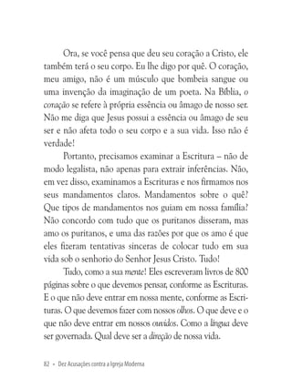 Ora, se você pensa que deu seu coração a Cristo, ele
também terá o seu corpo. Eu lhe digo por quê. O coração,
meu amigo, não é um músculo que bombeia sangue ou
uma invenção da imaginação de um poeta. Na Bíblia, o
coração se refere à própria essência ou âmago de nosso ser.
Não me diga que Jesus possui a essência ou âmago de seu
ser e não afeta todo o seu corpo e a sua vida. Isso não é
verdade!
Portanto, precisamos examinar a Escritura – não de
modo legalista, não apenas para extrair inferências. Não,
em vez disso, examinamos a Escrituras e nos firmamos nos
seus mandamentos claros. Mandamentos sobre o quê?
Que tipos de mandamentos nos guiam em nossa família?
Não concordo com tudo que os puritanos disseram, mas
amo os puritanos, e uma das razões por que os amo é que
eles fizeram tentativas sinceras de colocar tudo em sua
vida sob o senhorio do Senhor Jesus Cristo. Tudo!
Tudo, como a sua mente! Eles escreveram livros de 800
páginas sobre o que devemos pensar, conforme as Escrituras.
E o que não deve entrar em nossa mente, conforme as Escrituras. O que devemos fazer com nossos olhos. O que deve e o
que não deve entrar em nossos ouvidos. Como a língua deve
ser governada. Qual deve ser a direção de nossa vida.
82 • Dez Acusações contra a Igreja Moderna

 
