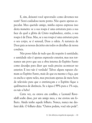 E, sim, deixarei você apavorado: como devemos nos
vestir! Serei cuidadoso neste ponto. Não quero apenas especular. Meu querido amigo, minha esposa expressa isso
desta maneira: se a sua roupa é uma estrutura para a sua
face da qual a glória de Cristo resplandece, então, a sua
roupa é de Deus. Mas, se a sua roupa é uma estrutura para
o seu corpo, se é sensual, Deus a odeia. A natureza de
Deus guia as nossas decisões em todos os detalhes de nossa
conduta.
Não posso falar de tudo que diz respeito à santidade;
e santidade não é apenas expressão exterior, mas nos tornamos um povo que usa a obra interna do Espírito Santo
como desculpa para dizer que nada precisa acontecer no
exterior. E isso não é verdade! Talvez alguns rapazes clamam ao Espírito Santo, mais do que eu mesmo o faça, que
os encha e opere neles, mas precisam apenas de meia hora
de televisão para que o entristeçam e o Espírito fique a
quilômetros de distância. Se a água é 99% pura e 1% suja,
eu não a bebo!
Certa vez, eu estava em conflito, e Leonard Ravenhill soube disso, por um amigo meu, e me enviou um folheto. Ainda tenho aquele folheto. Nunca, nunca me desfarei dele. O folheto dizia: “Outros podem, você não pode”.
8 - Um silêncio a respeito da separação • 83

 