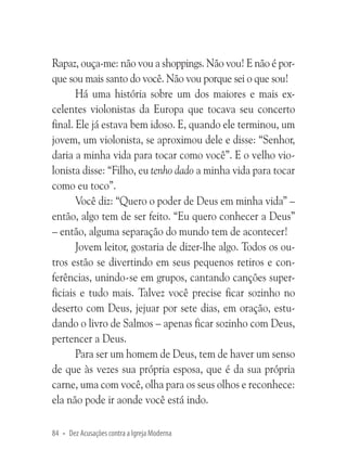 Rapaz, ouça-me: não vou a shoppings. Não vou! E não é porque sou mais santo do você. Não vou porque sei o que sou!
Há uma história sobre um dos maiores e mais excelentes violonistas da Europa que tocava seu concerto
final. Ele já estava bem idoso. E, quando ele terminou, um
jovem, um violonista, se aproximou dele e disse: “Senhor,
daria a minha vida para tocar como você”. E o velho violonista disse: “Filho, eu tenho dado a minha vida para tocar
como eu toco”.
Você diz: “Quero o poder de Deus em minha vida” –
então, algo tem de ser feito. “Eu quero conhecer a Deus”
– então, alguma separação do mundo tem de acontecer!
Jovem leitor, gostaria de dizer-lhe algo. Todos os outros estão se divertindo em seus pequenos retiros e conferências, unindo-se em grupos, cantando canções superficiais e tudo mais. Talvez você precise ficar sozinho no
deserto com Deus, jejuar por sete dias, em oração, estudando o livro de Salmos – apenas ficar sozinho com Deus,
pertencer a Deus.
Para ser um homem de Deus, tem de haver um senso
de que às vezes sua própria esposa, que é da sua própria
carne, uma com você, olha para os seus olhos e reconhece:
ela não pode ir aonde você está indo.
84 • Dez Acusações contra a Igreja Moderna

 