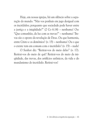 Hoje, em nossas igrejas, há um silêncio sobre a separação do mundo. “Não vos ponhais em jugo desigual com
os incrédulos; porquanto que sociedade pode haver entre
a justiça e a iniqüidade?” (2 Co 6.14) – nenhuma! Ou:
“Que comunhão, da luz com as trevas?” – nenhuma! Trevas são o oposto da revelação de Deus. Ou que harmonia,
entre Cristo e os demônios? (v. 15) – nenhuma! Ou o que
o crente tem em comum com o incrédulo? (v. 15) – nada!
O Senhor diz: “Retirai-vos do meio deles” (v. 17).
Retirai-vos do meio de quê? Retirai-vos do meio da iniqüidade, das trevas, dos artifícios satânicos, da vida e do
mundanismo do incrédulo. Retirai-vos!

8 - Um silêncio a respeito da separação • 85

 