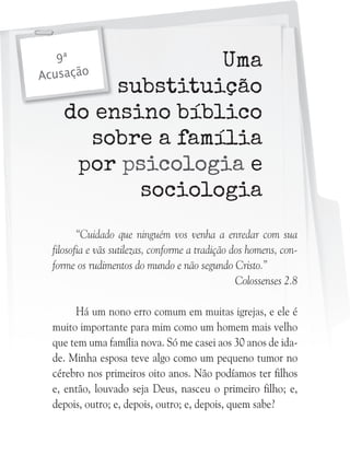 Uma
substituição
do ensino bíblico
sobre a família
por psicologia e
sociologia

9ª
Acusação

“Cuidado que ninguém vos venha a enredar com sua
filosofia e vãs sutilezas, conforme a tradição dos homens, conforme os rudimentos do mundo e não segundo Cristo.”
Colossenses 2.8
Há um nono erro comum em muitas igrejas, e ele é
muito importante para mim como um homem mais velho
que tem uma família nova. Só me casei aos 30 anos de idade. Minha esposa teve algo como um pequeno tumor no
cérebro nos primeiros oito anos. Não podíamos ter filhos
e, então, louvado seja Deus, nasceu o primeiro filho; e,
depois, outro; e, depois, outro; e, depois, quem sabe?

 