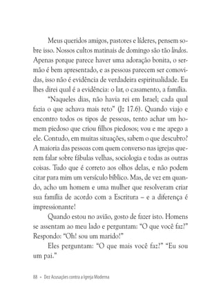 Meus queridos amigos, pastores e líderes, pensem sobre isso. Nossos cultos matinais de domingo são tão lindos.
Apenas porque parece haver uma adoração bonita, o sermão é bem apresentado, e as pessoas parecem ser comovidas, isso não é evidência de verdadeira espiritualidade. Eu
lhes direi qual é a evidência: o lar, o casamento, a família.
“Naqueles dias, não havia rei em Israel; cada qual
fazia o que achava mais reto” (Jz 17.6). Quando viajo e
encontro todos os tipos de pessoas, tento achar um homem piedoso que criou filhos piedosos; vou e me apego a
ele. Contudo, em muitas situações, sabem o que descubro?
A maioria das pessoas com quem converso nas igrejas querem falar sobre fábulas velhas, sociologia e todas as outras
coisas. Tudo que é correto aos olhos delas, e não podem
citar para mim um versículo bíblico. Mas, de vez em quando, acho um homem e uma mulher que resolveram criar
sua família de acordo com a Escritura – e a diferença é
impressionante!
Quando estou no avião, gosto de fazer isto. Homens
se assentam ao meu lado e perguntam: “O que você faz?”
Respondo: “Oh! sou um marido!”
Eles perguntam: “O que mais você faz?” “Eu sou
um pai.”
88 • Dez Acusações contra a Igreja Moderna

 