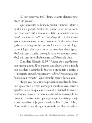 “O que mais você faz?” “Bem, se sobra algum tempo,
prego um pouco”.
Que aproveita ao homem ganhar o mundo inteiro e
perder a sua própria família? Eu o direi deste modo: sobre
que base você está criando seus filhos e amando sua esposa? Baseado em quê? Se você não pode ir às Escrituras
agora mesmo e mostrar-me como a sua família está alicerçada nelas, asseguro-lhe que você é cativo da psicologia,
da sociologia, dos caprichos e das mentiras desta época.
Você não tem o direito de seguir todas essas outras coisas.
Você não tem autoridade à parte da Palavra de Deus.
Considere Gênesis 18.19: “Porque eu o escolhi para
que ordene a seus filhos e a sua casa depois dele, a fim de
que guardem o caminho do Senhor e pratiquem a justiça e
o juízo; para que o Senhor faça vir sobre Abraão o que tem
falado a seu respeito”. Que caminho maravilhoso é este!
“Rogo-vos, pois, irmãos, pelas misericórdias de Deus,
que apresenteis o vosso corpo por sacrifício vivo, santo e
agradável a Deus, que é o vosso culto racional. E não vos
conformeis com este século, mas transformai-vos pela renovação da vossa mente, para que experimenteis qual seja
a boa, agradável e perfeita vontade de Deus” (Rm 12.1-2).
O versículo 2 nos diz que a vontade de Deus é perfeita.
9 - Uma substituição do ensino bíblico sobre a família por psicologia e sociologia • 89

 