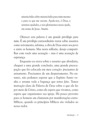 misericórdia sobre misericórdia para mim mesmo
e para os que me ouvem. Ajuda-nos, ó Deus, e
seremos ajudados, e nos gloriaremos nessa ajuda,
em nome de Jesus. Amém.

Oferecer esta palavra é um grande privilégio para
mim. É um privilégio extraordinário tratar sobre assuntos
como avivamento, reforma, a obra de Deus entre seu povo
e entre os homens. Mas nesta reflexão, desejo compartilhar com vocês uma acusação – mas é uma acusação de
esperança.
Enquanto eu orava sobre o assunto que abordaria,
cheguei a uma grande conclusão, uma grande preocupação que foi colocada em meu coração: precisamos de
avivamento. Precisamos de um despertamento. No entanto, não podemos esperar que o Espírito Santo venha e arrume toda a bagunça que temos feito. Temos
instrução clara da Palavra de Deus sobre o que ele fez
por meio de Cristo, como ele espera que vivamos, como
espera que organizemos sua igreja. Há pouco proveito
para os homens em clamarem por manifestações extrabíblicas, quando os princípios bíblicos são violados ao
nosso redor.
Introdução • 9

 