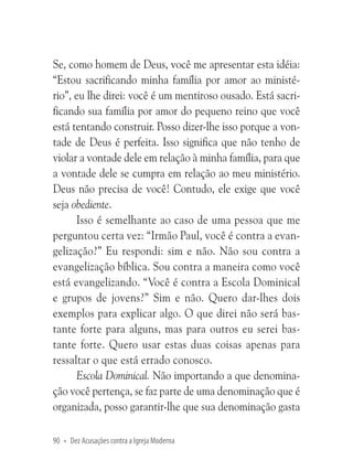 Se, como homem de Deus, você me apresentar esta idéia:
“Estou sacrificando minha família por amor ao ministério”, eu lhe direi: você é um mentiroso ousado. Está sacrificando sua família por amor do pequeno reino que você
está tentando construir. Posso dizer-lhe isso porque a vontade de Deus é perfeita. Isso significa que não tenho de
violar a vontade dele em relação à minha família, para que
a vontade dele se cumpra em relação ao meu ministério.
Deus não precisa de você! Contudo, ele exige que você
seja obediente.
Isso é semelhante ao caso de uma pessoa que me
perguntou certa vez: “Irmão Paul, você é contra a evangelização?” Eu respondi: sim e não. Não sou contra a
evangelização bíblica. Sou contra a maneira como você
está evangelizando. “Você é contra a Escola Dominical
e grupos de jovens?” Sim e não. Quero dar-lhes dois
exemplos para explicar algo. O que direi não será bastante forte para alguns, mas para outros eu serei bastante forte. Quero usar estas duas coisas apenas para
ressaltar o que está errado conosco.
Escola Dominical. Não importando a que denominação você pertença, se faz parte de uma denominação que é
organizada, posso garantir-lhe que sua denominação gasta
90 • Dez Acusações contra a Igreja Moderna

 