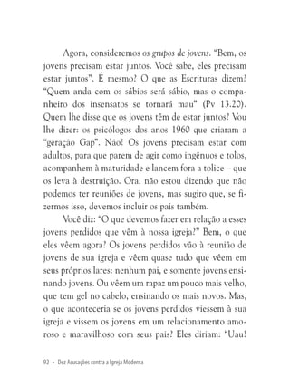 Agora, consideremos os grupos de jovens. “Bem, os
jovens precisam estar juntos. Você sabe, eles precisam
estar juntos”. É mesmo? O que as Escrituras dizem?
“Quem anda com os sábios será sábio, mas o companheiro dos insensatos se tornará mau” (Pv 13.20).
Quem lhe disse que os jovens têm de estar juntos? Vou
lhe dizer: os psicólogos dos anos 1960 que criaram a
“geração Gap”. Não! Os jovens precisam estar com
adultos, para que parem de agir como ingênuos e tolos,
acompanhem à maturidade e lancem fora a tolice – que
os leva à destruição. Ora, não estou dizendo que não
podemos ter reuniões de jovens, mas sugiro que, se fizermos isso, devemos incluir os pais também.
Você diz: “O que devemos fazer em relação a esses
jovens perdidos que vêm à nossa igreja?” Bem, o que
eles vêem agora? Os jovens perdidos vão à reunião de
jovens de sua igreja e vêem quase tudo que vêem em
seus próprios lares: nenhum pai, e somente jovens ensinando jovens. Ou vêem um rapaz um pouco mais velho,
que tem gel no cabelo, ensinando os mais novos. Mas,
o que aconteceria se os jovens perdidos viessem à sua
igreja e vissem os jovens em um relacionamento amoroso e maravilhoso com seus pais? Eles diriam: “Uau!
92 • Dez Acusações contra a Igreja Moderna

 