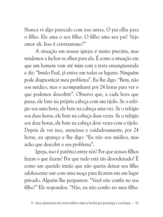 Nunca vi algo parecido com isso antes. O pai olha para
o filho. Ele ama o seu filho. O filho ama seu pai! Vejo
amor ali. Isso é cristianismo?”
A situação em nossas igrejas é muito precária, mas
tendemos a fechar os olhos para ela. É como a situação em
que um homem vem até mim com a testa ensangüentada
e diz: “Irmão Paul, já estive em todos os lugares. Ninguém
pode diagnosticar meu problema”. Eu lhe digo: “Bem, não
sou médico, mas o acompanharei por 24 horas para ver o
que podemos descobrir”. Observo que, a cada hora que
passa, ele bate na própria cabeça com um tijolo. Se o relógio soa uma hora, ele bate na cabeça uma vez. Se o relógio
soa duas horas, ele bate na cabeça duas vezes. Se o relógio
soa doze horas, ele bate na cabeça doze vezes com o tijolo.
Depois de ver isso, atenciosa e cuidadosamente, por 24
horas, eu apareço e lhe digo: “Eu não sou médico, mas
acho que descobri o seu problema”.
Igreja, isso é patético entre nós! Por que nossos filhos
fazem o que fazem? Por que tudo está tão desordenado? É
como um querido irmão que não queria deixar seu filho
adolescente sair com uma moça para ficarem em um lugar
privado. Alguém lhe perguntou: “Você não confia no seu
filho?” Ele respondeu: “Não, eu não confio no meu filho.
9 - Uma substituição do ensino bíblico sobre a família por psicologia e sociologia • 93

 