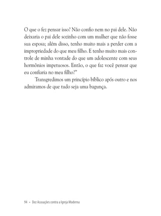 O que o fez pensar isso? Não confio nem no pai dele. Não
deixaria o pai dele sozinho com um mulher que não fosse
sua esposa; além disso, tenho muito mais a perder com a
impropriedade do que meu filho. E tenho muito mais controle de minha vontade do que um adolescente com seus
hormônios impetuosos. Então, o que faz você pensar que
eu confiaria no meu filho?”
Transgredimos um princípio bíblico após outro e nos
admiramos de que tudo seja uma bagunça.

94 • Dez Acusações contra a Igreja Moderna

 