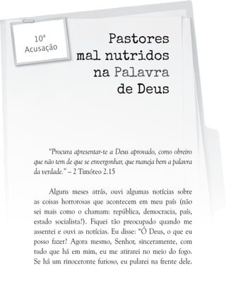 10ª
Acusação

Pastores
mal nutridos
na Palavra
de Deus

“Procura apresentar-te a Deus aprovado, como obreiro
que não tem de que se envergonhar, que maneja bem a palavra
da verdade.” – 2 Timóteo 2.15
Alguns meses atrás, ouvi algumas notícias sobre
as coisas horrorosas que acontecem em meu país (não
sei mais como o chamam: república, democracia, país,
estado socialista?). Fiquei tão preocupado quando me
assentei e ouvi as notícias. Eu disse: “Ó Deus, o que eu
posso fazer? Agora mesmo, Senhor, sinceramente, com
tudo que há em mim, eu me atirarei no meio do fogo.
Se há um rinoceronte furioso, eu pularei na frente dele.

 