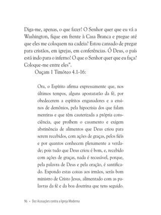 Diga-me, apenas, o que fazer! O Senhor quer que eu vá a
Washington, fique em frente à Casa Branca e pregue até
que eles me coloquem na cadeia? Estou cansado de pregar
para cristãos, em igrejas, em conferências. Ó Deus, o país
está indo para o inferno! O que o Senhor quer que eu faça?
Coloque-me entre eles”.
Ouçam 1 Timóteo 4.1-16:
Ora, o Espírito afirma expressamente que, nos
últimos tempos, alguns apostatarão da fé, por
obedecerem a espíritos enganadores e a ensinos de demônios, pela hipocrisia dos que falam
mentiras e que têm cauterizada a própria consciência, que proíbem o casamento e exigem
abstinência de alimentos que Deus criou para
serem recebidos, com ações de graças, pelos fiéis
e por quantos conhecem plenamente a verdade; pois tudo que Deus criou é bom, e, recebido
com ações de graças, nada é recusável, porque,
pela palavra de Deus e pela oração, é santificado. Expondo estas coisas aos irmãos, serás bom
ministro de Cristo Jesus, alimentado com as palavras da fé e da boa doutrina que tens seguido.
96 • Dez Acusações contra a Igreja Moderna

 